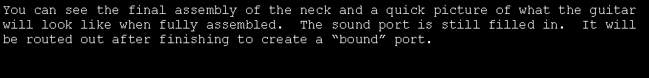 Text Box: You can see the final assembly of the neck and a quick picture of what the guitar will look like when fully assembled.  The sound port is still filled in.  It will be routed out after finishing to create a �bound� port.
