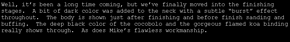 Text Box: Well, it�s been a long time coming, but we�ve finally moved into the finishing stages.  A bit of dark color was added to the neck with a subtle �burst� effect throughout.  The body is shown just after finishing and before finish sanding and buffing.  The deep black color of the cocobolo and the gorgeous flamed koa binding really shows through.  As does Mike�s flawless workmanship.