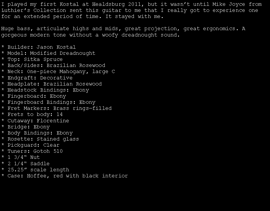 Text Box: I played my first Kostal at Healdsburg 2011, but it wasnt until Mike Joyce from Luthiers Collection sent this guitar to me that I really got to experience one for an extended period of time. It stayed with me.Huge bass, articulate highs and mids, great projection, great ergonomics. A gorgeous modern tone without a woofy dreadnought sound.* Builder: Jason Kostal
* Model: Modified Dreadnought
* Top: Sitka Spruce
* Back/Sides: Brazilian Rosewood* Neck: One-piece Mahogany, large C
* Endgraft: Decorative
* Headplate: Brazilian Rosewood
* Headstock Bindings: Ebony
* Fingerboard: Ebony
* Fingerboard Bindings: Ebony
* Fret Markers: Brass ringsfilled
* Frets to body: 14
* Cutaway: Florentine 
* Bridge: Ebony
* Body Bindings: Ebony
* Rosette: Stained glass* Pickguard: Clear
* Tuners: Gotoh 510
* 1 3/4" Nut
* 2 1/4" Saddle
* 25.25 scale length
* Case: Hoffee, red with black interior