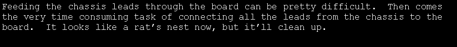 Text Box: Feeding the chassis leads through the board can be pretty difficult.  Then comes the very time consuming task of connecting all the leads from the chassis to the board.  It looks like a rats nest now, but itll clean up.